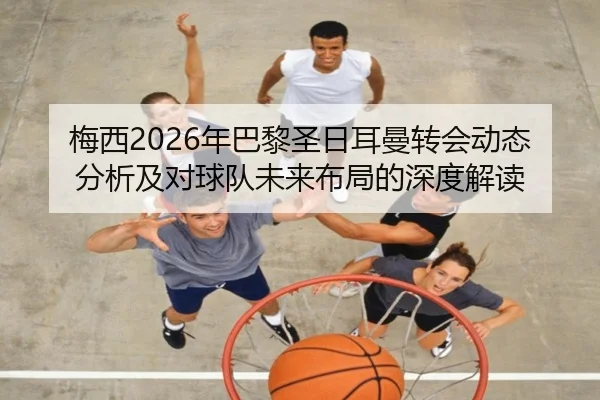 梅西2026年巴黎圣日耳曼转会动态分析及对球队未来布局的深度解读