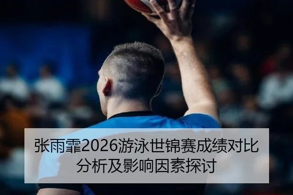 张雨霏2026游泳世锦赛成绩对比分析及影响因素探讨