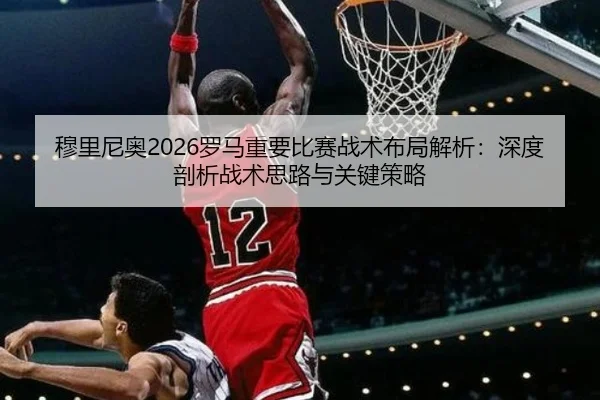 穆里尼奥2026罗马重要比赛战术布局解析：深度剖析战术思路与关键策略