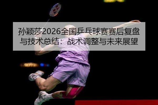 孙颖莎2026全国乒乓球赛赛后复盘与技术总结：战术调整与未来展望