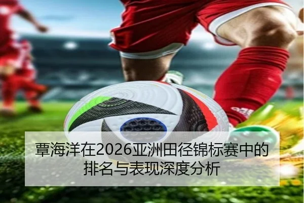 覃海洋在2026亚洲田径锦标赛中的排名与表现深度分析